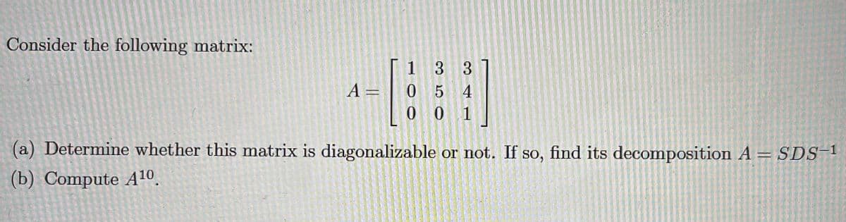 Consider the following matrix:
1 3 3
A =
05 4
0 0 1
(a) Determine whether this matrix is diagonalizable or not. If so, find its decomposition A = SDS!
(b) Compute A10.
