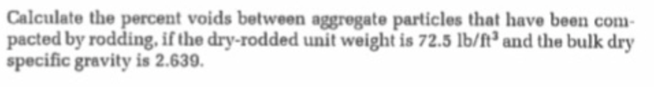 Calculate the percent voids between aggregate particles that have been com-
pacted by rodding, if the dry-rodded unit weight is 72.5 lb/ft² and the bulk dry
specific gravity is 2.639.
