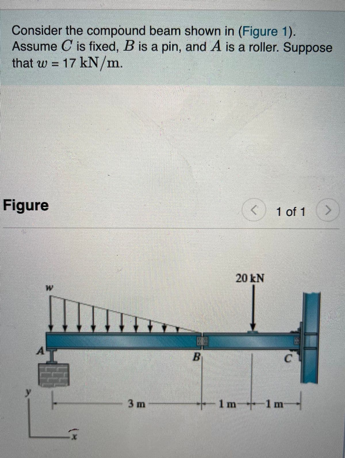 **Compound Beam Problem**

Consider the compound beam shown in the diagram (Figure 1). In this setup:
- Support at point \(C\) is fixed.
- Support at point \(B\) is a pin.
- Support at point \(A\) is a roller.

The beam is subjected to the following loads:
- A uniformly distributed load with intensity \( w = 17 \, \text{kN/m} \) acting on the leftmost segment of the beam, starting from point \(A\) and tapering off linearly towards point \(B\).
- A concentrated load of \( 20 \, \text{kN} \) acting downward at point \(B\).

**Diagram Description:**

The diagram consists of a horizontal beam supported at three distinct points:
- Point \(A\) (left end) has a roller support with a distributed load starting above it.
- Point \(B\) (middle) has a pin support with the concentrated load \( 20 \, \text{kN} \) applied downwards directly above it.
- Point \(C\) (right end) is attached to a wall, indicating a fixed support.

Dimensions:
- The distance from support \(A\) to support \(B\) is \(3 \, \text{meters}\).
- The distance from support \(B\) to support \(C\) is divided into two segments, each \(1 \, \text{meter}\) long.

For analysis, the distributed load \( w \) forms a right triangle with its maximum intensity (\( 17 \, \text{kN/m} \)) at point \(A\) and tapering to zero at point \(B\).

**Axis Orientation:**
- The horizontal axis (\(x\)) extends from left to right along the beam.
- The vertical axis (\(y\)) runs perpendicular to the beam from bottom to top.

This setup is designed to help analyze the internal reactions and moments at different points in the beam, considering the given loading conditions and support types.