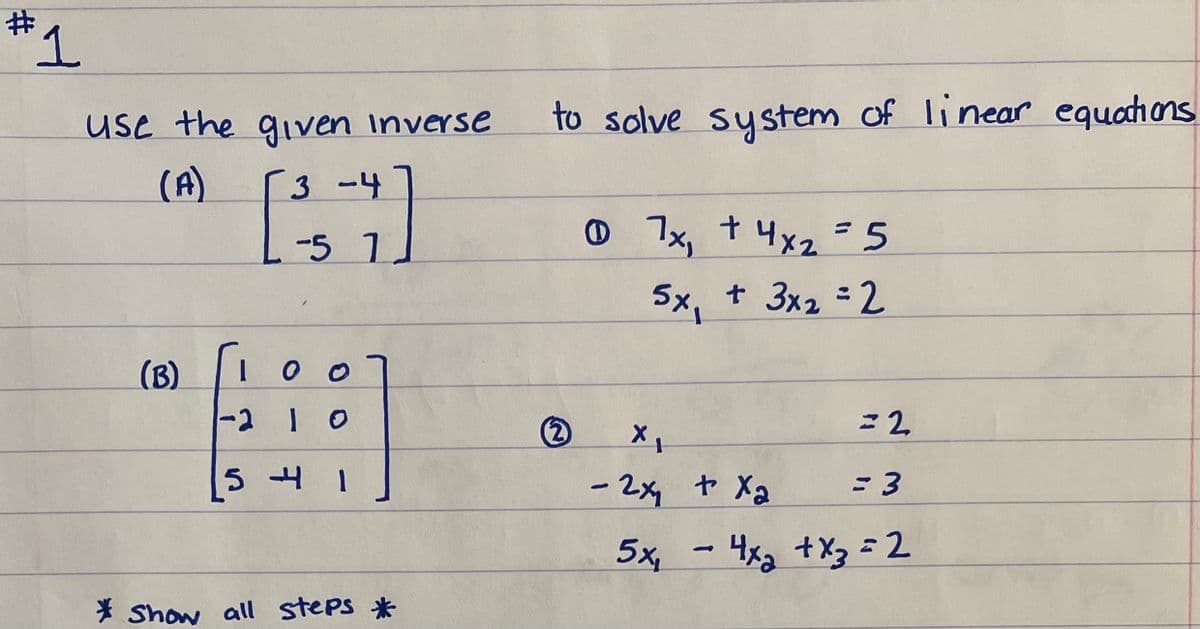 use the gven Inverse
to solve system of linear equahons
(A)
3 -4
-5 1.
O 7x, t 4x2-5
5x, t 3x2 2
(B)
-2 1 0
- 2x t X2
= 3
5x, - 4x3 +X= 2
* Show all steps *
#3
