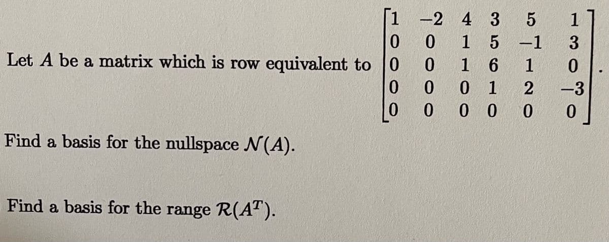 -2 4 3 5
1
1 5-1
Let A be a matrix which is row equivalent to 0
1 6
0 1
0 0 0
1
0.
0.
-3
0
Find a basis for the nullspace N(A).
Find a basis for the range R(A").
이000L
