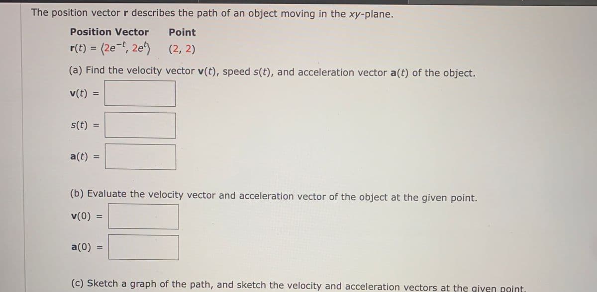 The position vector r describes the path of an object moving in the xy-plane.
Position Vector
Point
r(t) = (2e-t, 2e^)
(2, 2)
(a) Find the velocity vector v(t), speed s(t), and acceleration vector a(t) of the object.
v(t)
%3D
s(t) :
%D
a(t)
(b) Evaluate the velocity vector and acceleration vector of the object at the given point.
v(0)
%3D
a(0) :
(c) Sketch a graph of the path, and sketch the velocity and acceleration vectors at the qiven point.
