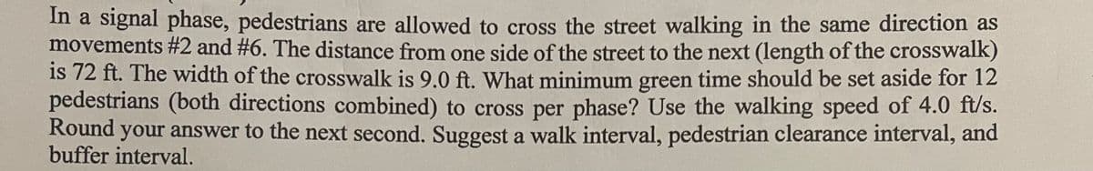 In a signal phase, pedestrians are allowed to cross the street walking in the same direction as
movements #2 and #6. The distance from one side of the street to the next (length of the crosswalk)
is 72 ft. The width of the crosswalk is 9.0 ft. What minimum green time should be set aside for 12
pedestrians (both directions combined) to cross per phase? Use the walking speed of 4.0 ft/s.
Round your answer to the next second. Suggest a walk interval, pedestrian clearance interval, and
buffer interval.