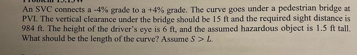 An SVC connects a -4% grade to a +4% grade. The curve goes under a pedestrian bridge at
PVI. The vertical clearance under the bridge should be 15 ft and the required sight distance is
984 ft. The height of the driver's eye is 6 ft, and the assumed hazardous object is 1.5 ft tall.
What should be the length of the curve? Assume S > L.