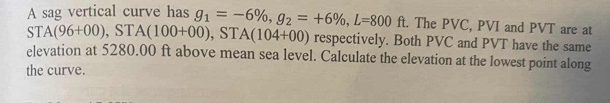 A sag vertical curve has g₁ = -6%, 9₂
-6%, 9₂ = +6%, L-800 ft. The PVC, PVI and PVT are at
STA(96+00), STA(100+00), STA(104+00) respectively. Both PVC and PVT have the same
elevation at 5280.00 ft above mean sea level. Calculate the elevation at the lowest point along
the curve.