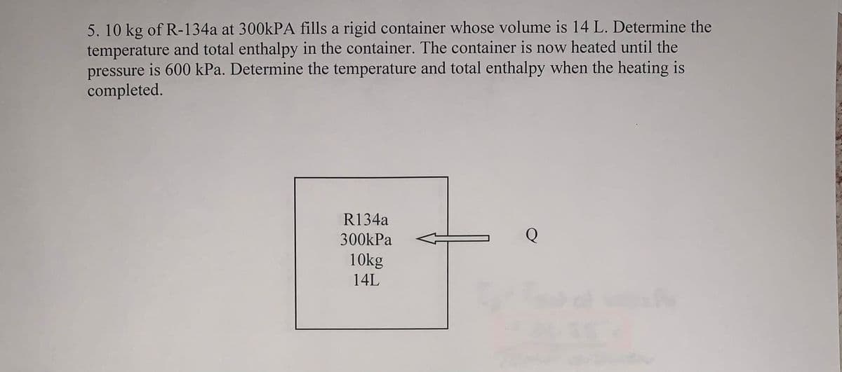 5. 10 kg of R-134a at 300KPA fills a rigid container whose volume is 14 L. Determine the
temperature and total enthalpy in the container. The container is now heated until the
pressure is 600 kPa. Determine the temperature and total enthalpy when the heating is
completed.
R134a
300kPa
10kg
14L
