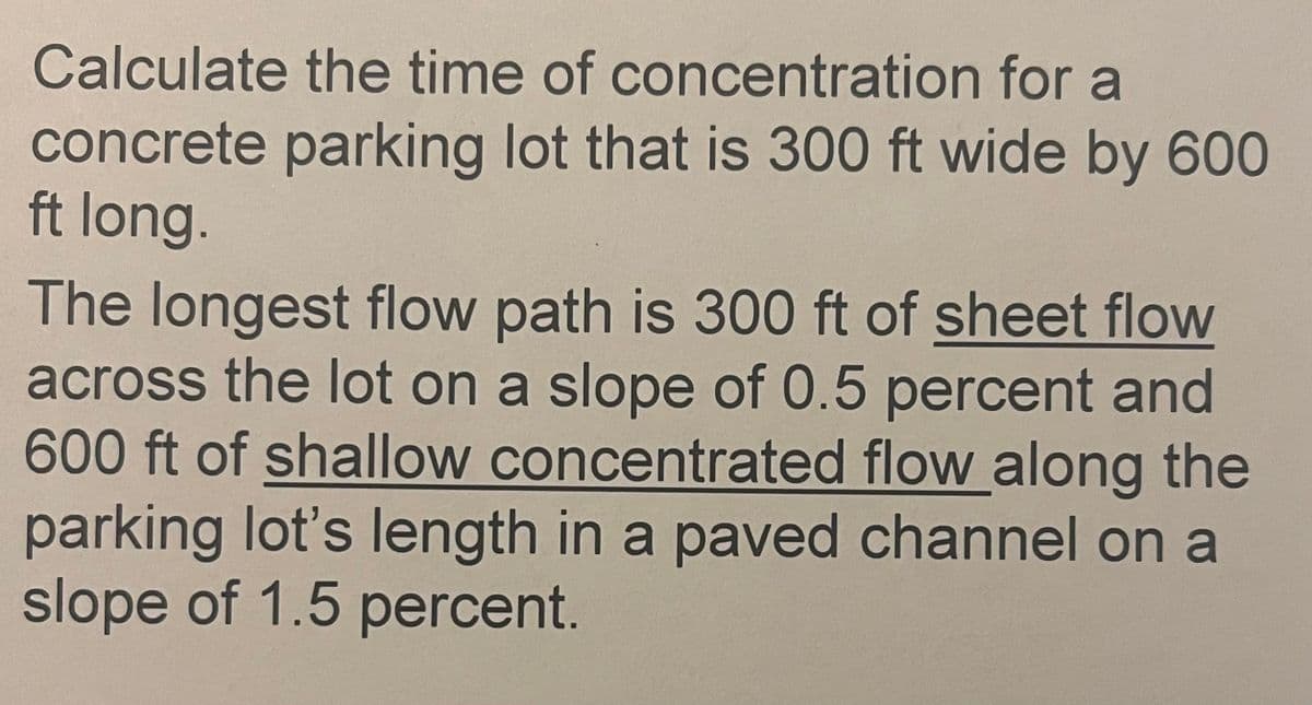 Calculate the time of concentration for a
concrete parking lot that is 300 ft wide by 600
ft long.
The longest flow path is 300 ft of sheet flow
across the lot on a slope of 0.5 percent and
600 ft of shallow concentrated flow along the
parking lot's length in a paved channel on a
slope of 1.5 percent.