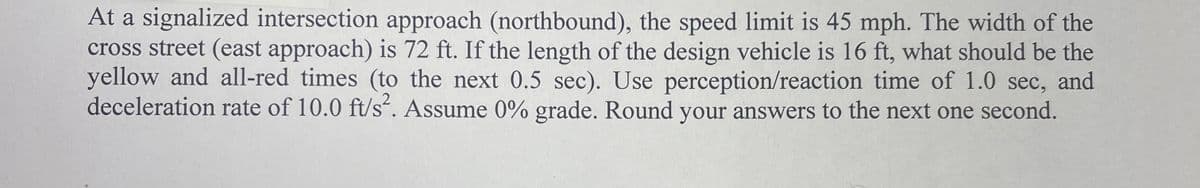 At a signalized intersection approach (northbound), the speed limit is 45 mph. The width of the
cross street (east approach) is 72 ft. If the length of the design vehicle is 16 ft, what should be the
yellow and all-red times (to the next 0.5 sec). Use perception/reaction time of 1.0 sec, and
deceleration rate of 10.0 ft/s². Assume 0% grade. Round your answers to the next one second.