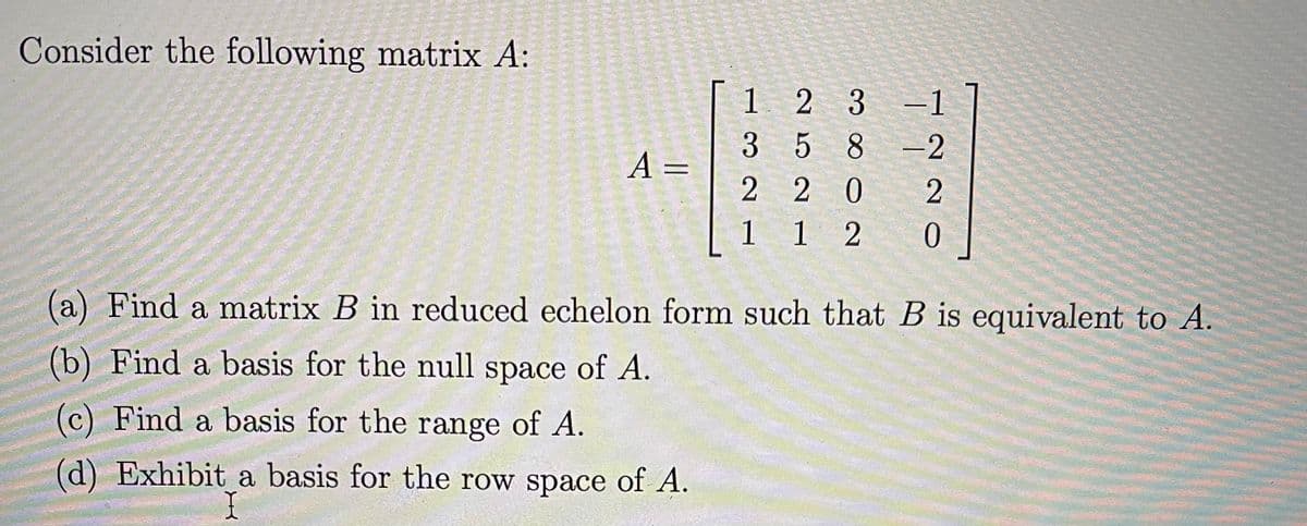 *Consider the following matrix \( A \):*

\[ A = \begin{bmatrix} 1 & 2 & 3 & -1 \\ 3 & 5 & 8 & -2 \\ 2 & 2 & 0 & 2 \\ 1 & 1 & 2 & 0 \end{bmatrix} \]

(a) Find a matrix \( B \) in reduced echelon form such that \( B \) is equivalent to \( A \).

(b) Find a basis for the null space of \( A \).

(c) Find a basis for the range of \( A \).

(d) Exhibit a basis for the row space of \( A \).