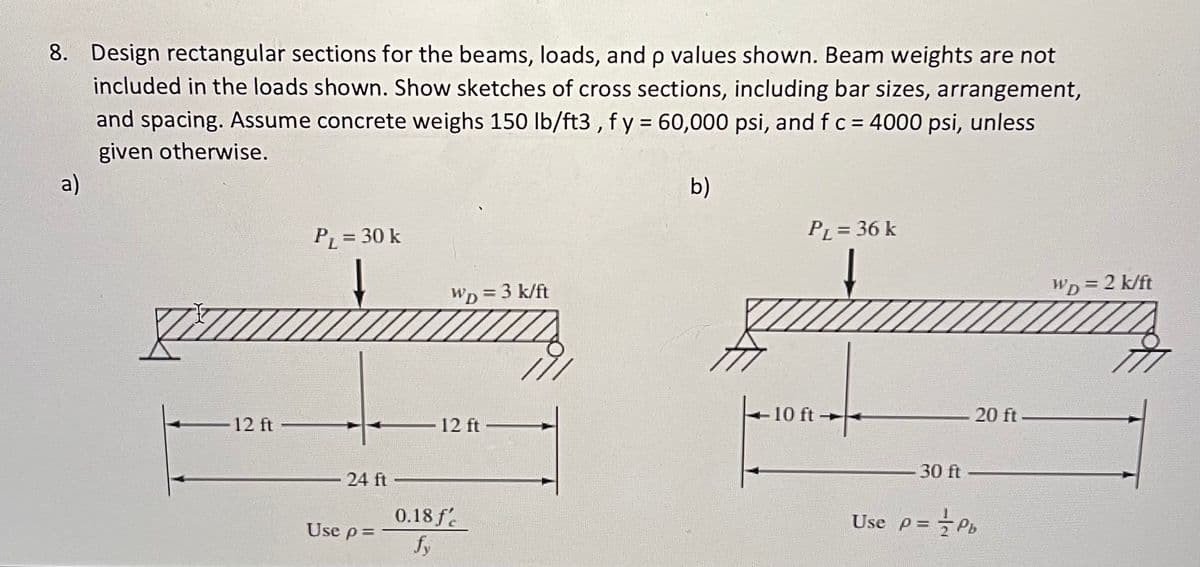 ### Problem Statement:

8. **Design rectangular sections for the beams, loads, and ρ values shown. Beam weights are not included in the loads shown. Show sketches of cross sections, including bar sizes, arrangement, and spacing. Assume concrete weighs 150 lb/ft³, f_y = 60,000 psi, and f_c = 4000 psi, unless given otherwise.**

#### Diagram (a):

- **Load Information:**
  - Point Load (P_L) = 30 k
  - Uniformly Distributed Load (w_D) = 3 k/ft
- **Beam Lengths:**
  - Segment Length = 12 ft
  - Total Span Length = 24 ft
- **Reinforcement Ratio Formula:**
  - Use ρ = \(\dfrac{0.18 f'_{c}}{f_{y}}\)

Diagram (a) shows a simply supported beam with a point load P_L in the middle of the span (total span 24 ft, divided equally into two 12 ft segments) and a uniformly distributed load (w_D). The cross-sectional sketch should include the arrangement of bars according to the reinforcement ratio provided.

#### Diagram (b):

- **Load Information:**
  - Point Load (P_L) = 36 k
  - Uniformly Distributed Load (w_D) = 2 k/ft
- **Beam Lengths:**
  - Section Length = 10 ft
  - Section Length = 20 ft
  - Total Span Length = 30 ft
- **Reinforcement Ratio Formula:**
  - Use ρ = \(\dfrac{1}{2} ρ_b\)

Diagram (b) shows a simply supported beam with a point load P_L placed 10 ft from the left support (total span 30 ft, segmented into 10 ft and 20 ft sections) and a uniformly distributed load (w_D). The cross-sectional sketch should incorporate the arrangement of bars following the given reinforcement ratio.

### Key Parameters and Assumptions:

- **Material Weight:**
  - Concrete Weight = 150 lb/ft³
- **Material Strengths:**
  - Steel Yield Strength (f_y) = 60,000 psi
  - Concrete Compressive Strength (f_c) = 4000 psi

For each part, ensure detailed sketches of cross-sections include the size and spacing of reinforcement bars,