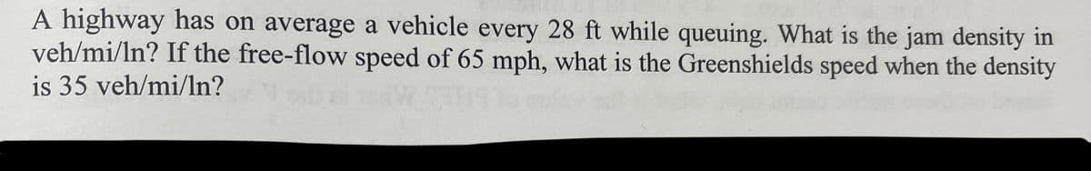 A highway has on average a vehicle every 28 ft while queuing. What is the jam density in
veh/mi/ln? If the free-flow speed of 65 mph, what is the Greenshields speed when the density
is 35 veh/mi/ln?