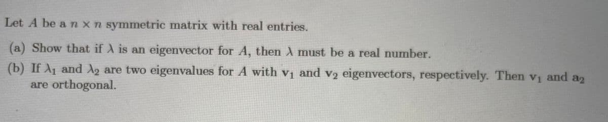 Let A be a nxn symmetric matrix with real entries.
(a) Show that if A is an eigenvector for A, then X must be a real number.
(b)
If A1 and A2 are two eigenvalues for A with vị and v2 eigenvectors, respectively. Then vi and a2
are orthogonal.
