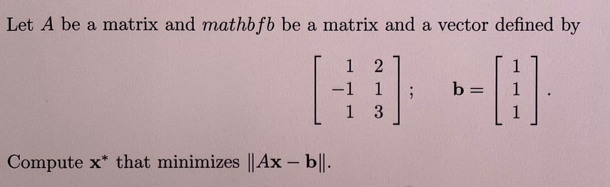 Let \( A \) be a matrix and \(\mathbf{b}\) be a matrix and a vector defined by

\[
A = \begin{bmatrix} 1 & 2 \\ -1 & 1 \\ 1 & 3 \end{bmatrix} ;
\quad
\mathbf{b} = \begin{bmatrix} 1 \\ 1 \\ 1 \end{bmatrix}.
\]

Compute \(\mathbf{x}^*\) that minimizes \(\|A\mathbf{x} - \mathbf{b}\|\).