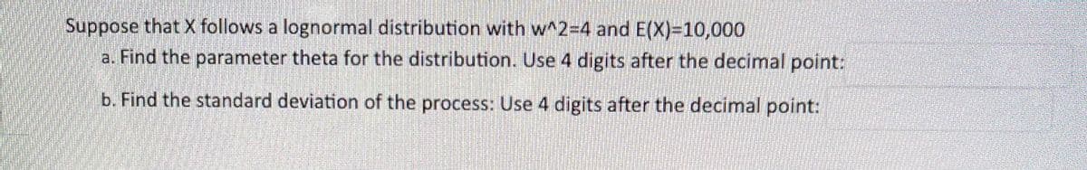 Suppose that X follows a lognormal distribution with w^2=4 and E(X)=10,000
a. Find the parameter theta for the distribution. Use 4 digits after the decimal point:
b. Find the standard deviation of the process: Use 4 digits after the decimal point:
