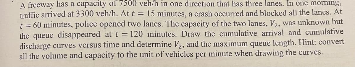 =
A freeway has a capacity of 7500 veh/h in one direction that has three lanes. In one morning,
traffic arrived at 3300 veh/h. At t 15 minutes, a crash occurred and blocked all the lanes. At
t = 60 minutes, police opened two lanes. The capacity of the two lanes, V2, was unknown but
the queue disappeared at t = 120 minutes. Draw the cumulative arrival and cumulative
discharge curves versus time and determine V₂, and the maximum queue length. Hint: convert
all the volume and capacity to the unit of vehicles per minute when drawing the curves.