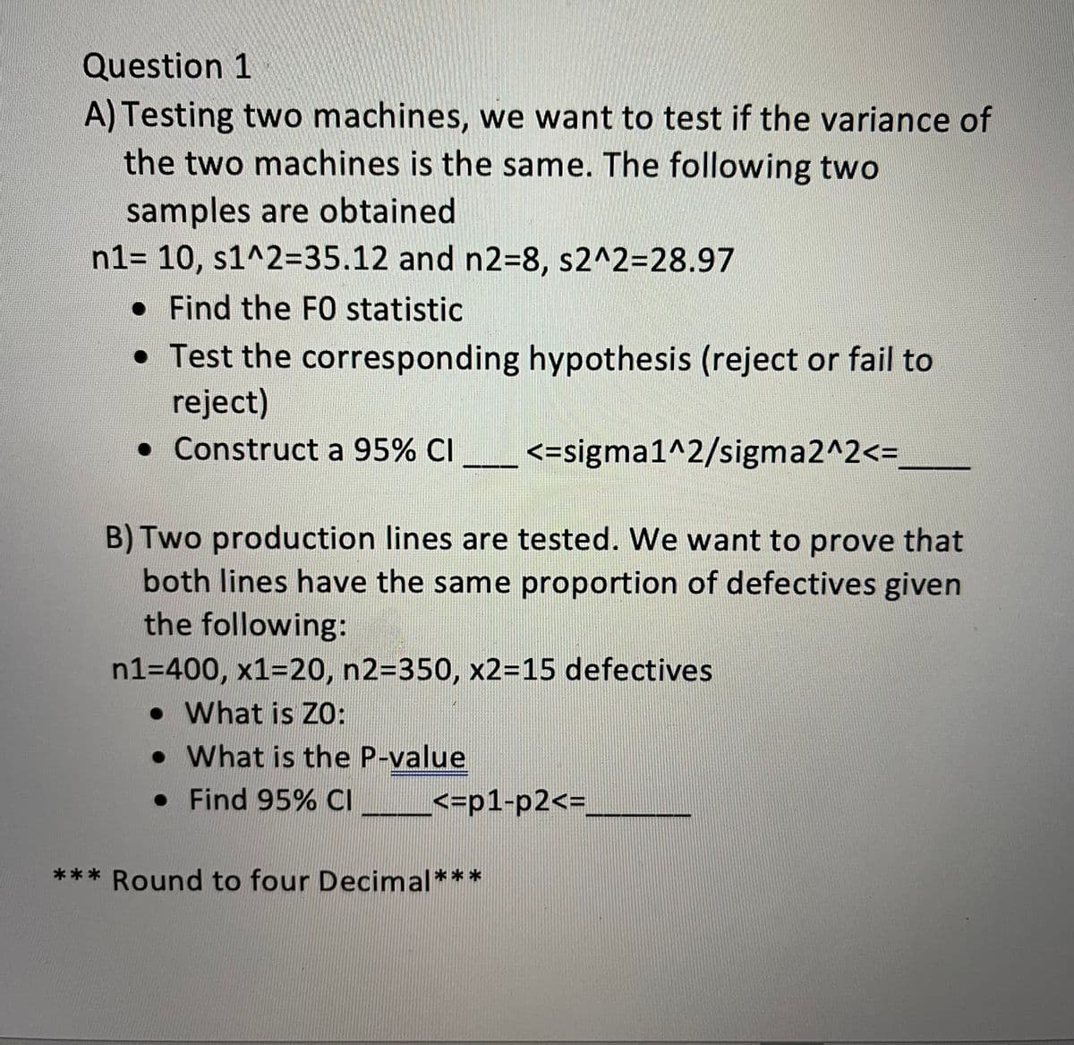 Question 1
A) Testing two machines, we want to test if the variance of
the two machines is the same. The following two
samples are obtained
n1= 10, s1^2%3D35.12 and n2=8, s2^2=28.97
•Find the FO statistic
• Test the corresponding hypothesis (reject or fail to
reject)
• Construct a 95% CI
<=sigma1^2/sigma2^2<3
B) Two production lines are tested. We want to prove that
both lines have the same proportion of defectives given
the following:
n1=400, x1=20, n2=350, x2=15 defectives
• What is ZO:
• What is the P-value
• Find 95% CI
<=p1-p2<3
*** Round to four Decimal***
