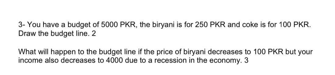 3- You have a budget of 5000 PKR, the biryani is for 250 PKR and coke is for 100 PKR.
Draw the budget line. 2
What will happen to the budget line if the price of biryani decreases to 100 PKR but your
income also decreases to 4000 due to a recession in the economy. 3
