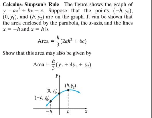 Calculus: Simpson's Rule The figure shows the graph of
y = ax + bx + c. Suppose that the points (-h, yo),
(0, yı), and (h, y2) are on the graph. It can be shown that
the area enclosed by the parabola, the x-axis, and the lines
x = -h and x = h is
h
Area = (2ah? + 6c)
Show that this area may also be given by
Area
3
(O+ 4y1 + y2)
yA
(h, y,)
(0, У,).
(-h, Yo),
-h
h

