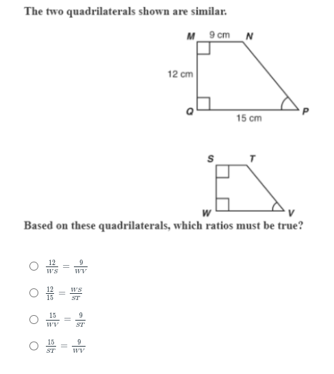 The two quadrilaterals shown are similar.
O
12
WS
끊
=
WV
W
Based on these quadrilaterals, which ratios must be true?
||
||
WV
WS
ST
ST
WV
M 9 cm N
12 cm
ܠ
S
15 cm
T