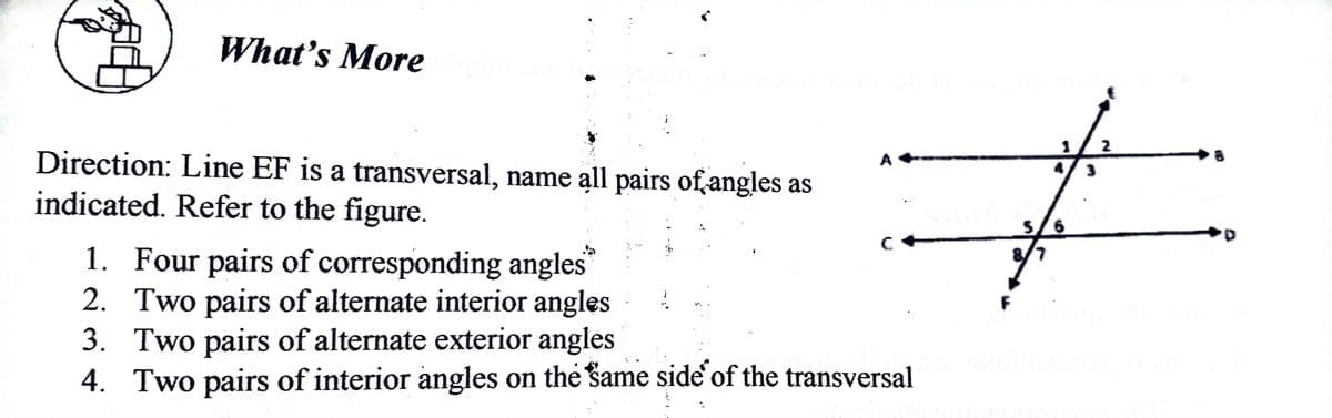 What's More
2
Direction: Line EF is a transversal, name all pairs of,angles as
indicated. Refer to the figure.
A
3
S/6
1. Four pairs of corresponding angles
2. Two pairs of alternate interior angles
3. Two pairs of alternate exterior angles
4. Two pairs of interior angles on the same side of the transversal
