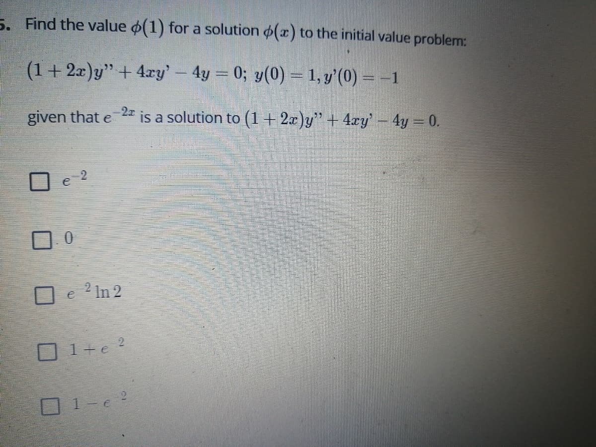 5. Find the value o(1) for a solution (x) to the initial value problem:
(1+ 2x)y"+ 4ry' – 4y = 0; y(0) = 1, y'(0) = -1
given that e
is a solution to (1+2x)y"+ 4ry' – 4y = 0.
ロ0
2 In 2
