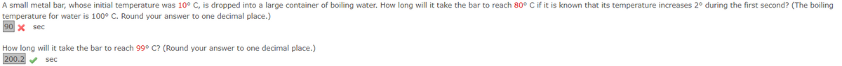 A small metal bar, whose initial temperature was 10° C, is dropped into a large container of boiling water. How long will it take the bar to reach 80° C if it is known that its temperature increases 2° during the first second? (The boiling
temperature for water is 100 C. Round your answer to one decimal place.)
90 X sec
How long will it take the bar to reach 99° C? (Round your answer to one decimal place.)
200.2 V
sec
