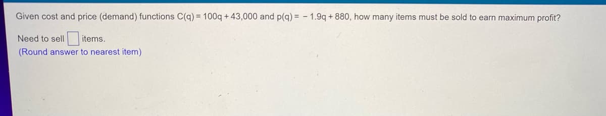 ## Maximizing Profit through Cost and Price (Demand) Functions

### Problem Statement

Given the cost and price (demand) functions:

\[ C(q) = 100q + 43,000 \]
\[ p(q) = -1.9q + 880 \]

where:
- \( C(q) \) denotes the cost function,
- \( p(q) \) denotes the price (demand) function,
- \( q \) represents the quantity of items sold,

the objective is to determine how many items need to be sold to earn the maximum profit.

### Calculation

Calculate the maximum profit by following these steps:

1. **Identify Revenue Function**:
   The revenue function \( R(q) \) is given by \( R(q) = p(q) \cdot q \).

2. **Set Up Profit Function**:
   The profit function \( \Pi(q) \) is given by:
   \[
   \Pi(q) = R(q) - C(q)
   \]

### Example:
Determine how many items need to be sold for maximum profit:

\[ \text{Need to sell } \underline{\quad\quad} \text{ items.} \]

* Round the answer to the nearest item.

---

By following these steps, you can calculate the optimal quantity of items to sell in order to achieve maximum profit.