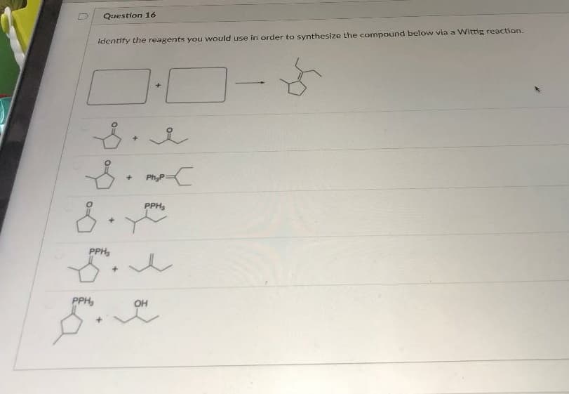 Question 16
Identify the reagents you would use in order to synthesize the compound below via a Wittig reaction.
Ph;P
PPH,
PPH,
PPH,
OH
