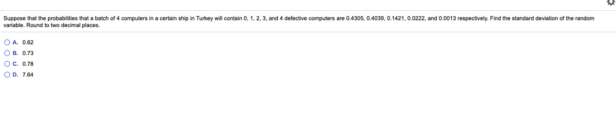 Suppose that the probabilities that a batch of 4 computers in a certain ship in Turkey will contain 0, 1, 2, 3, and 4 defective computers are 0.4305, 0.4039, 0.1421, 0.0222, and 0.0013 respectively. Find the standard deviation of the random
variable. Round to two decimal places.
O A. 0.62
O B. 0.73
O C. 0.78
O D. 7.64
