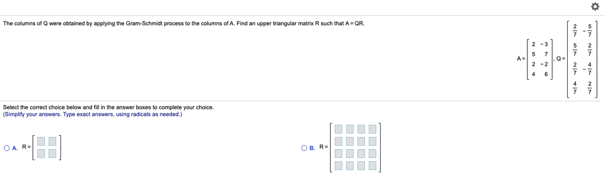 The columns of Q were obtained by applying the Gram-Schmidt process to the columns of A. Find an upper triangular matrix R such that A = QR.
2 -3
5
A =
7
Q =
2 -2
4
6
Select the correct choice below and fill in the answer boxes to complete your choice.
(Simplify your answers. Type exact answers, using radicals as needed.)
O A. R=
O B. R=
