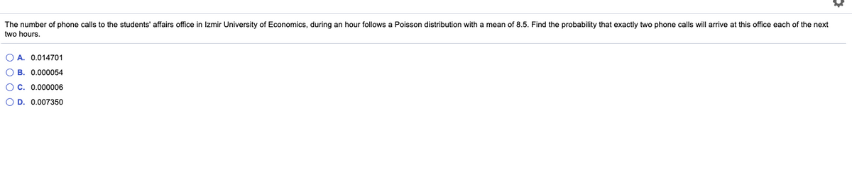 The number of phone calls to the students' affairs office in Izmir University of Economics, during an hour follows a Poisson distribution with a mean of 8.5. Find the probability that exactly two phone calls will arrive at this office each of the next
two hours.
O A. 0.014701
O B. 0.000054
O C. 0.000006
O D. 0.007350
