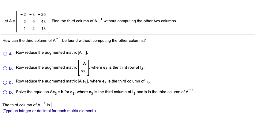 -2 -3
- 25
Find the third column of A
-1
without computing the other two columns.
Let A =
43
1
18
How can the third column of A be found without computing the other columns?
A. Row reduce the augmented matrix [A lg].
A
O B. Row reduce the augmented matrix
where ez is the third row of l3.
e3
c. Row reduce the augmented matrix [A e3], where e, is the third column of I3.
O D. Solve the equation Ae, = b for e3, where eg is the third column of I, and b is the third column of A1.
The third column of A 1 is
(Type an integer or decimal for each matrix element.)
5,
2.
