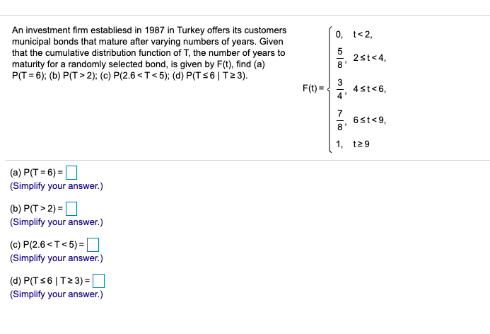 An investment firm establiesd in 1987 in Turkey offers its customers
municipal bonds that mature after varying numbers of years. Given
that the cumulative distribution function of T, the number of years to
maturity for a randomly selected bond, is given by F(t), find (a)
P(T= 6); (b) P(T> 2); (c) P(2.6<T<5); (d) P(T s6 | T2 3).
0, t<2,
5
2st<4,
8'
F(t) =
4st<6,
4*
7
6st<9,
8'
1,
t29
(a) P(T = 6) =
(Simplify your answer.)
(b) P(T > 2) =
(Simplify your answer.)
(c) P(2.6 <T<5) =
(Simplify your answer.)
(d) P(TS6 | T23)=D
(Simplify your answer.)
