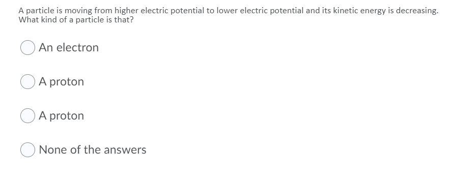 A particle is moving from higher electric potential to lower electric potential and its kinetic energy is decreasing.
What kind of a particle is that?
An electron
A proton
A proton
None of the answers
