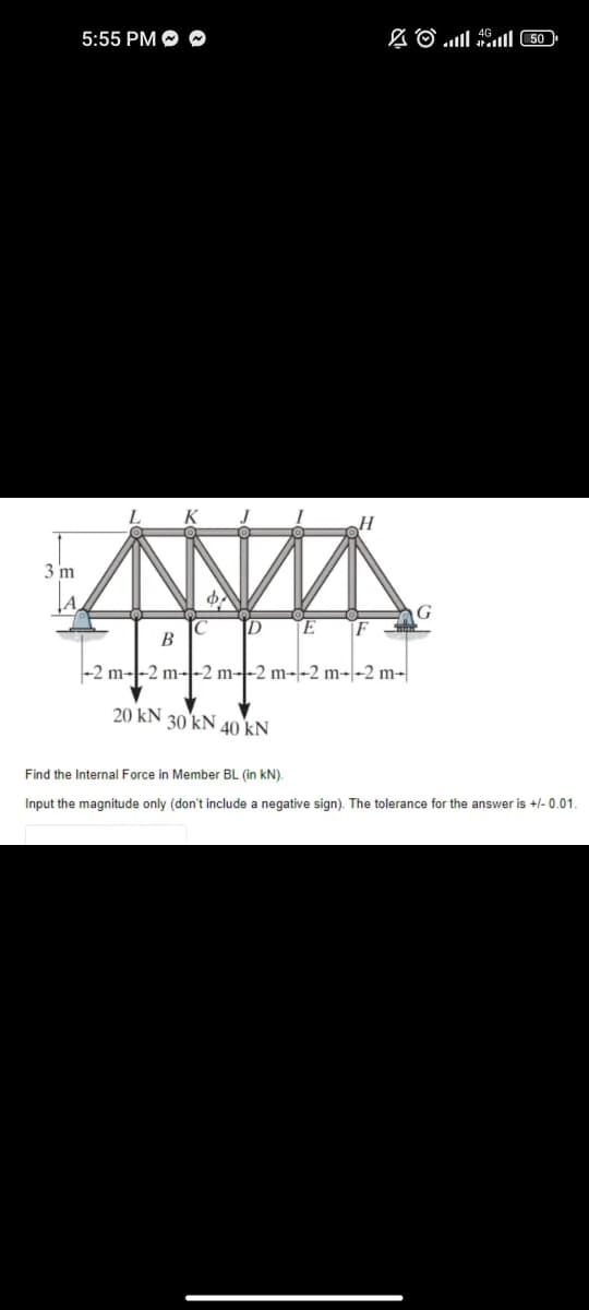 3 m
5:55 PM ~
L
φλ
20 kN
C
D E
30 kN
B
-2 m--2 m--2 m--2 m--2 m--2 m-
H
40 kN
( 50 ) l اس. © 2
Find the Internal Force in Member BL (in kN).
Input the magnitude only (don't include a negative sign). The tolerance for the answer is +/-0.01.