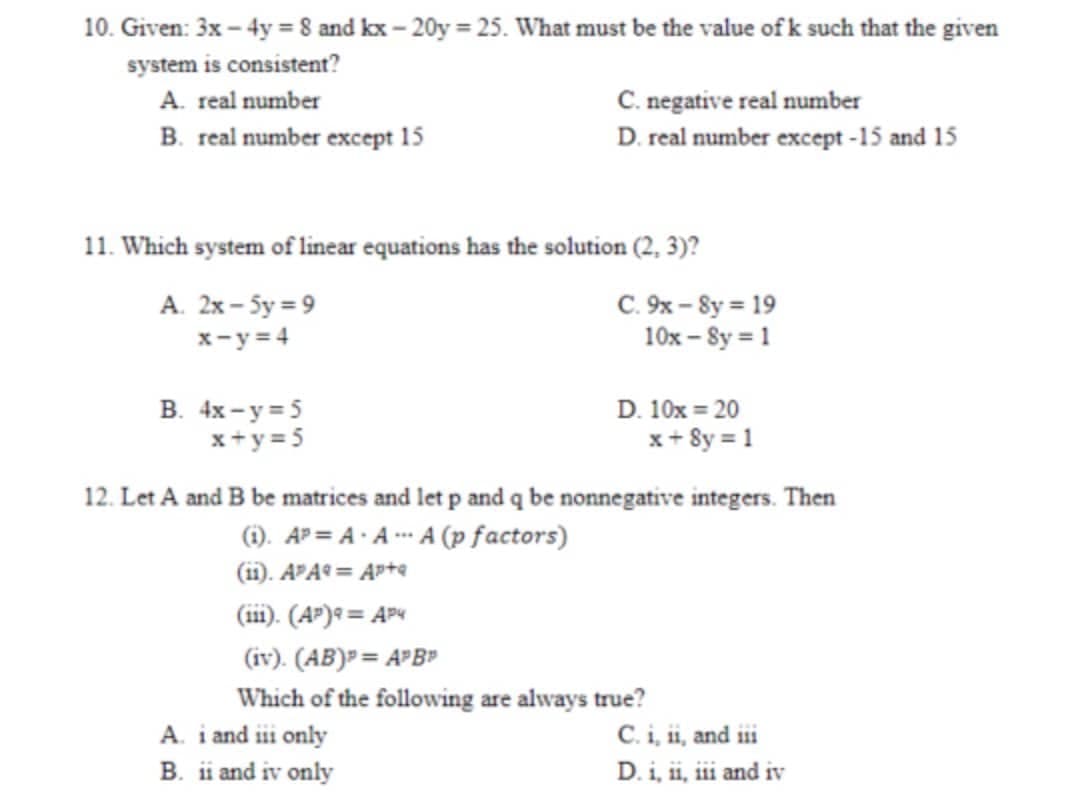 10. Given: 3x - 4y = 8 and kx-20y = 25. What must be the value of k such that the given
system is consistent?
A. real number
C. negative real number
B. real number except 15
D. real number except -15 and 15
11. Which system of linear equations has the solution (2, 3)?
A. 2x-5y=9
C. 9x-8y = 19
10x-8y = 1
x-y=4
B. 4x-y=5
D. 10x = 20
x+y=5
x+8y=1
12. Let A and B be matrices and let p and q be nonnegative integers. Then
(1). APA-AA (p factors)
(11). APA9= Apta
(111). (AP) *= AP4
(iv). (AB) = APB
Which of the following are always true?
C. i, ii, and i
D. i, ii, iii and iv
A. i and iii only
B. ii and iv only