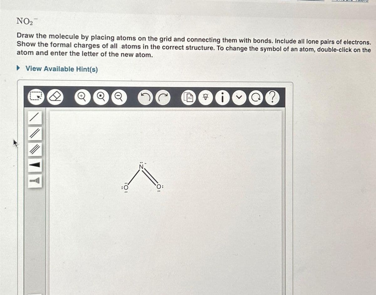 NO₂
Draw the molecule by placing atoms on the grid and connecting them with bonds. Include all lone pairs of electrons.
Show the formal charges of all atoms in the correct structure. To change the symbol of an atom, double-click on the
atom and enter the letter of the new atom.
► View Available Hint(s)
Q
0
@?