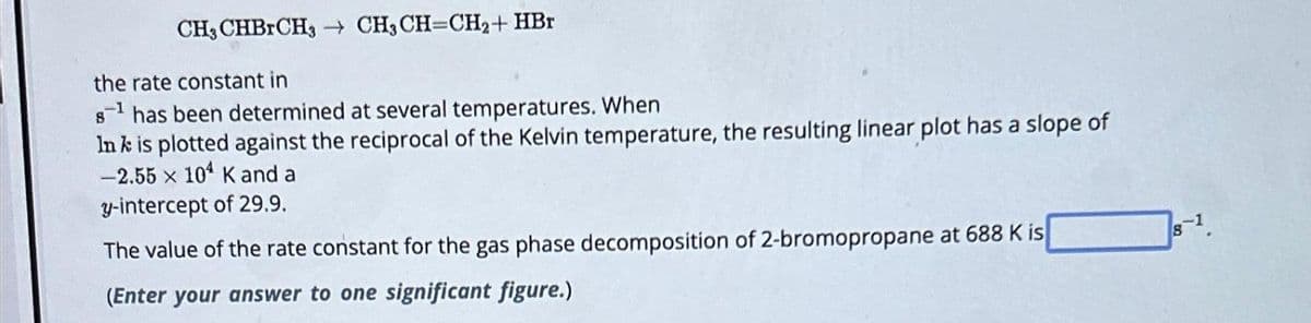 CH3CHBRCH3 CH3 CH=CH₂+ HBr
the rate constant in
8¹ has been determined at several temperatures. When
In k is plotted against the reciprocal of the Kelvin temperature, the resulting linear plot has a slope of
-2.55 x 104 K and a
y-intercept of 29.9.
The value of the rate constant for the gas phase decomposition of 2-bromopropane at 688 K is
(Enter your answer to one significant figure.)
8-1.