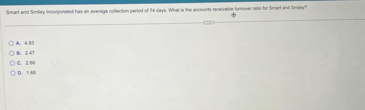 Smart and Smiley Incorporated has an average collection period of 74 days. What is the accounts receivable turnover ratio for Smart and Smiley?
OO
A. 4.93
B. 2.47
OC. 2.66
D. 1.68