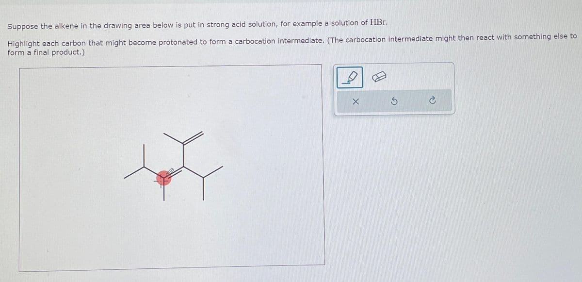 Suppose the alkene in the drawing area below is put in strong acid solution, for example a solution of HBr.
Highlight each carbon that might become protonated to form a carbocation intermediate. (The carbocation intermediate might then react with something else to
form a final product.)
P
X