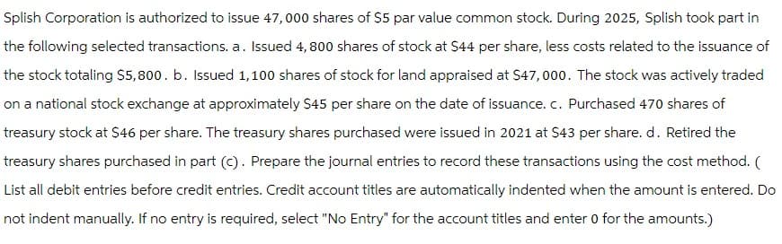 Splish Corporation is authorized to issue 47,000 shares of $5 par value common stock. During 2025, Splish took part in
the following selected transactions. a. Issued 4,800 shares of stock at $44 per share, less costs related to the issuance of
the stock totaling $5,800. b. Issued 1,100 shares of stock for land appraised at $47,000. The stock was actively traded
on a national stock exchange at approximately $45 per share on the date of issuance. c. Purchased 470 shares of
treasury stock at $46 per share. The treasury shares purchased were issued in 2021 at $43 per share. d. Retired the
treasury shares purchased in part (c). Prepare the journal entries to record these transactions using the cost method. (
List all debit entries before credit entries. Credit account titles are automatically indented when the amount is entered. Do
not indent manually. If no entry is required, select "No Entry" for the account titles and enter 0 for the amounts.)