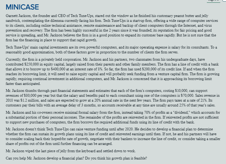 MINICASE
Garnett Jackson, the founder and CEO of Tech Tune-Ups, stared out the window as he finished his customary peanut butter and jelly
sandwich, contemplating the dilemma currently facing his firm. Tech Tune-Ups is a start-up firm, offering a wide range of computer services
to its clients, including online technical assistance, remote maintenance and backup of client computers through the Internet, and virus
prevention and recovery. The firm has been highly successful in the 2 years since it was founded; its reputation for fair pricing and good
service is spreading, and Mr. Jackson believes the firm is in a good position to expand its customer base rapidly. But he is not sure that the
firm has the financing in place to support that rapid growth.
Tech Tune-Ups' main capital investments are its own powerful computers, and its major operating expense is salary for its consultants. To a
reasonably good approximation, both of these factors grow in proportion to the number of clients the firm serves.
Currently, the firm is a privately held corporation. Mr. Jackson and his partners, two classmates from his undergraduate days, have
contributed $250,000 in equity capital, largely raised from their parents and other family members. The firm has a line of credit with a bank
that allows it to borrow up to $400,000 at an interest rate of 8%. So far, the firm has used $200,000 of its credit line. If and when the firm
reaches its borrowing limit, it will need to raise equity capital and will probably seek funding from a venture capital firm. The firm is growing
rapidly, requiring continual investment in additional computers, and Mr. Jackson is concerned that it is approaching its borrowing limit
faster than anticipated.
Mr. Jackson thumbs through past financial statements and estimates that each of the firm's computers, costing $10,000, can support
revenues of $80,000 per year but that the salary and benefits paid to each consultant using one of the computers is $70,000. Sales revenue in
2018 was $1.2 million, and sales are expected to grow at a 20% annual rate in the next few years. The firm pays taxes at a rate of 21%. Its
customers pay their bills with an average delay of 3 months, so accounts receivable at any time are usually around 25% of that year's sales.
Mr. Jackson and his co-owners receive minimal formal salary from the firm, instead taking 70% of profits as a "dividend," which accounts for
a substantial portion of their personal incomes. The remainder of the profits are reinvested in the firm. If reinvested profits are not sufficient
to support new purchases of computers, the firm borrows the required additional funds using its line of credit with the bank.
Mr. Jackson doesn't think Tech Tune-Ups can raise venture funding until after 2020. He decides to develop a financial plan to determine
whether the firm can sustain its growth plans using its line of credit and reinvested earnings until then. If not, he and his partners will have
to consider scaling back their hoped-for rate of growth, negotiate with their bankers to increase the line of credit, or consider taking a smaller
share of profits out of the firm until further financing can be arranged.
Mr. Jackson wiped the last piece of jelly from the keyboard and settled down to work.
Can you help Mr. Jackson develop a financial plan? Do you think his growth plan is feasible?