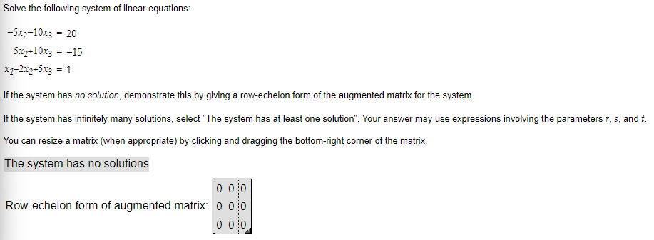 Solve the following system of linear equations:
-5x2-10x3 = 20
5x2+10x3 = -15
x7+2x₂+5x3 = 1
If the system has no solution, demonstrate this by giving a row-echelon form of the augmented matrix for the system.
If the system has infinitely many solutions, select "The system has at least one solution". Your answer may use expressions involving the parameters 7, s, and t.
You can resize a matrix (when appropriate) by clicking and dragging the bottom-right corner of the matrix.
The system has no solutions
0 00
Row-echelon form of augmented matrix: 0 0 0
0 00