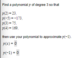 Find a polynomial p of degree 3 so that
|p(2)=23,
p(-5)=-173,
p(3) = 75,
p(4) = 169,
then use your polynomial to approximate p(-1).
p(x) = 0
P(-1) = 0