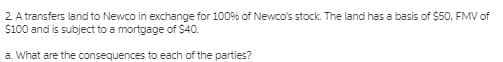 2 A transfers land to Newco in exchange for 100% of Newco's stock. The land has a basis of $50, FMV of
$100 and is subject to a mortgage of $40.
a. What are the consequences to each of the parties?
