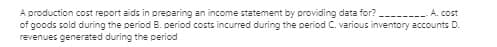 A production cost report aids in preparing an income statement by providing data for?
of goods sold during the period B. period costs incurred during the period C. various inventory accounts D.
revenues generated during the period
A. cost
