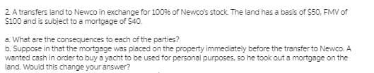 2 A transfers land to Newco in exchange for 100% of Newco's stock. The land has a basis of $50, FMV of
S100 and is subject to a mortgage of $40.
a. What are the consequences to each of the parties?
b. Suppose in that the mortgage was placed on the property immediately before the transfer to Newco. A
wanted cash in order to buy a yacht to be used for personal purposes, so he took out a mortgage on the
land. Would this change your answer?
