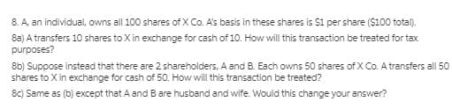 8. A, an individual, owns all 100 shares of X Co. A's basis in these shares is $1 per share ($100 total).
8a) A transfers 10 shares to X in exchange for cash of 10. How will this transaction be treated for tax
purposes?
8b) Suppose instead that there are 2 shareholders, A and B. Each owns 50 shares of X Co. A transfers all 50
shares to X in exchange for cash of 50. How will this transaction be treated?
8c) Same as (b) except that A andBare husband and wife. Would this change your answer?
