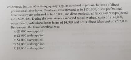 29) Armour, Inc., an advertising agency, applies overhead to jobs on the basis of direct
professional labor hours. Overhead was estimated to be $150,000, direct professional
labor hours were estimated to be 15,000, and direct professional labor cost was projected
to be $225,000. During the year, Amour incurred actual overhead costs of S146,000,
actual direct professional labor hours of 14,500, and actual direct labor cost of $222,000.
By year-end, the firm's overhead was:
A) $1,000 overapplied.
B) $5,000 underapplied.
C) $4,000 overapplied.
D) $1,000 underapplied.
E) $4,000 underapplied.
