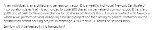 A, an individual, is an architect and general contractor. B is a wealthy individual. Newco's Certificate of
Incorporation states that it is authorized to issue 200 shares, no par value of common stock. B transfers
S500,000 of cash to Newco in exchange for 50 shares of Newco's stock. A signs a contract with Newco in
which A will perform services designing a housing project and then acting as general contractor on the
construction of that housing project. In exchange, A will receive 50 shares of Newco's stock.
la) How will A be treated in this transaction?
